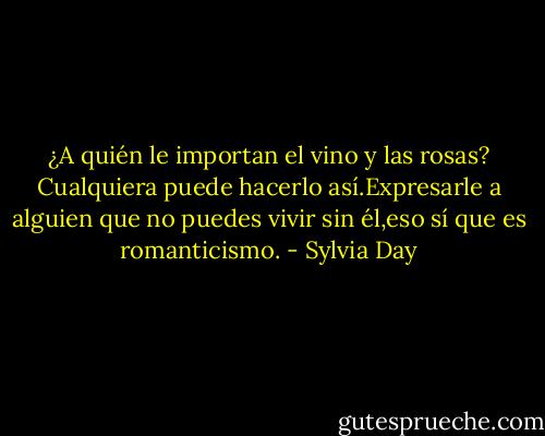 ¿A quién le importan el vino y las rosas? Cualquiera puede hacerlo así.Expresarle a alguien que no puedes vivir sin él,eso sí que es romanticismo. - Sylvia Day