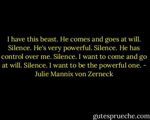 I have this beast. He comes and goes at will.<br />Silence.<br />He's very powerful.<br />Silence.<br />He has control over me.<br />Silence.<br />I want to come and go at will.<br />Silence.<br />I want to be the powerful one. - Julie Mannix von Zerneck