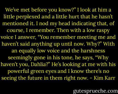 We’ve met before you know?”<br />I look at him a little perplexed and a little hurt that he hasn’t mentioned it. I nod my head indicating that, of course, I remember. Then with a low raspy voice I answer, “You remember meeting me and haven’t said anything up until now. Why?”<br />With an equally low voice and the harshness seemingly gone in his tone, he says, “Why haven’t you, Dahlia?” He’s looking at me with his powerful green eyes and I know there’s no seeing the future in them right now. - Kim Karr