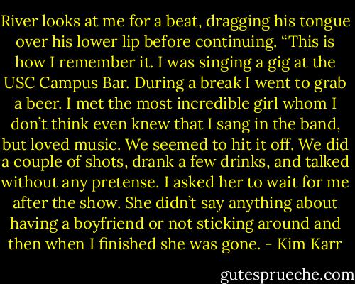 River looks at me for a beat, dragging his tongue over his lower lip before continuing. “This is how I remember it. I was singing a gig at the USC Campus Bar. During a break I went to grab a beer. I met the most incredible girl whom I don’t think even knew that I sang in the band, but loved music. We seemed to hit it off. We did a couple of shots, drank a few drinks, and talked without any pretense. I asked her to wait for me after the show. She didn’t say anything about having a boyfriend or not sticking around and then when I finished she was gone. - Kim Karr