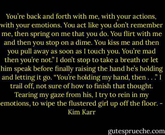 You’re back and forth with me, with your actions, with your emotions. You act like you don’t remember me, then spring on me that you do. You flirt with me and then you stop on a dime. You kiss me and then you pull away as soon as I touch you. You’re mad then you’re not.” I don’t stop to take a breath or let him speak before finally raising the hand he’s holding and letting it go. “You’re holding my hand, then . . .” I trail off, not sure of how to finish that thought. Tearing my gaze from his, I try to rein in my emotions, to wipe the flustered girl up off the floor. - Kim Karr