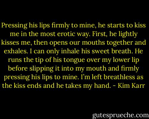 Pressing his lips firmly to mine, he starts to kiss me in the most erotic way. First, he lightly kisses me, then opens our mouths together and exhales. I can only inhale his sweet breath. He runs the tip of his tongue over my lower lip before slipping it into my mouth and firmly pressing his lips to mine. I’m left breathless as the kiss ends and he takes my hand. - Kim Karr