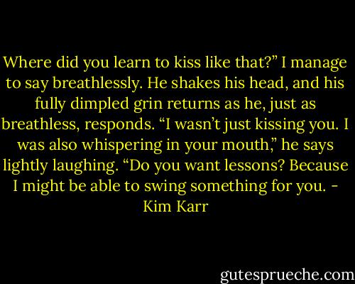 Where did you learn to kiss like that?” I manage to say breathlessly.<br />He shakes his head, and his fully dimpled grin returns as he, just as breathless, responds. “I wasn’t just kissing you. I was also whispering in your mouth,” he says lightly laughing. “Do you want lessons? Because I might be able to swing something for you. - Kim Karr