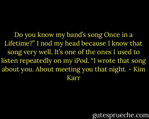 Do you know my band’s song Once in a Lifetime?”<br />I nod my head because I know that song very well. It’s one of the ones I used to listen repeatedly on my iPod.<br />“I wrote that song about you. About meeting you that night. - Kim Karr