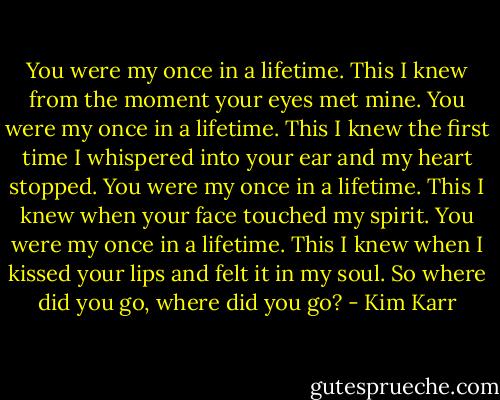You were my once in a lifetime.<br />This I knew from the moment your eyes met mine.<br />You were my once in a lifetime.<br />This I knew the first time I whispered into your ear and my heart stopped.<br />You were my once in a lifetime.<br />This I knew when your face touched my spirit.<br />You were my once in a lifetime.<br />This I knew when I kissed your lips and felt it in my soul.<br />So where did you go, where did you go? - Kim Karr