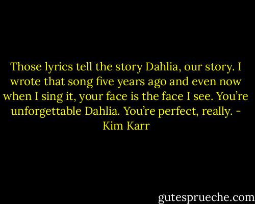 Those lyrics tell the story Dahlia, our story. I wrote that song five years ago and even now when I sing it, your face is the face I see. You’re unforgettable Dahlia. You’re perfect, really. - Kim Karr