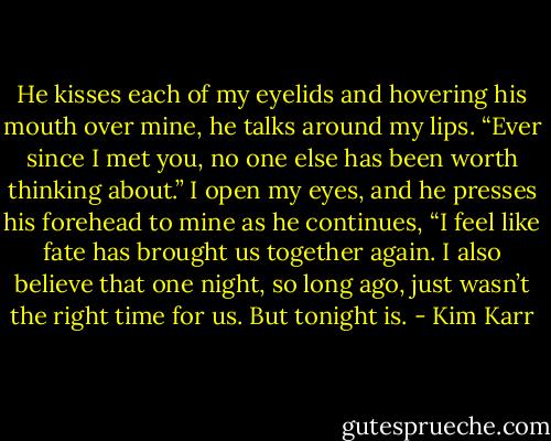 He kisses each of my eyelids and hovering his mouth over mine, he talks around my lips. “Ever since I met you, no one else has been worth thinking about.”<br />I open my eyes, and he presses his forehead to mine as he continues, “I feel like fate has brought us together again. I also believe that one night, so long ago, just wasn’t the right time for us. But tonight is. - Kim Karr