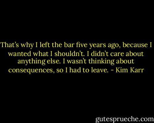 That’s why I left the bar five years ago, because I wanted what I shouldn’t. I didn’t care about anything else. I wasn’t thinking about consequences, so I had to leave. - Kim Karr