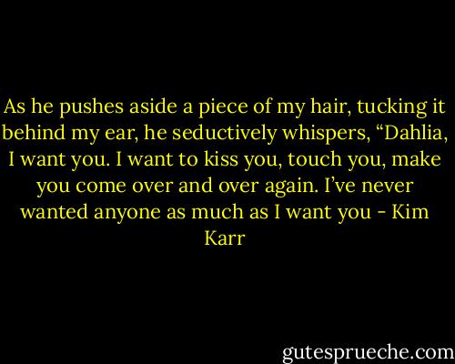 As he pushes aside a piece of my hair, tucking it behind my ear, he seductively whispers, “Dahlia, I want you. I want to kiss you, touch you, make you come over and over again. I’ve never wanted anyone as much as I want you - Kim Karr