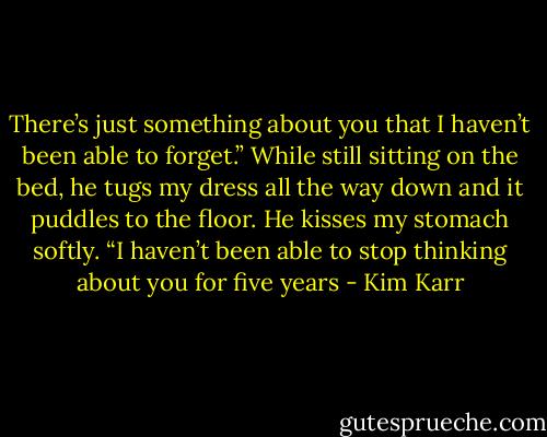 There’s just something about you that I haven’t been able to forget.” While still sitting on the bed, he tugs my dress all the way down and it puddles to the floor. He kisses my stomach softly. “I haven’t been able to stop thinking about you for five years - Kim Karr