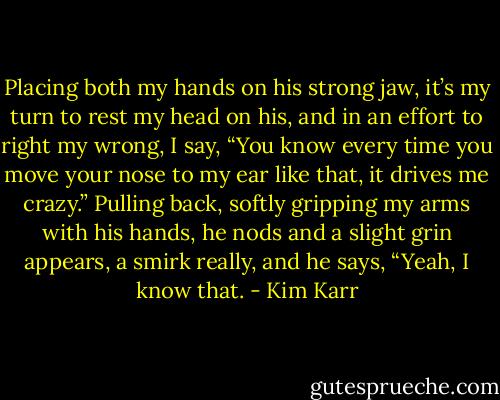 Placing both my hands on his strong jaw, it’s my turn to rest my head on his, and in an effort to right my wrong, I say, “You know every time you move your nose to my ear like that, it drives me crazy.”<br />Pulling back, softly gripping my arms with his hands, he nods and a slight grin appears, a smirk really, and he says, “Yeah, I know that. - Kim Karr