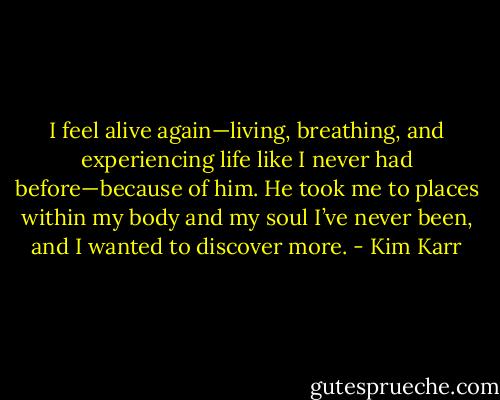 I feel alive again—living, breathing, and experiencing life like I never had before—because of him. He took me to places within my body and my soul I’ve never been, and I wanted to discover more. - Kim Karr