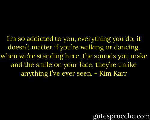I’m so addicted to you, everything you do, it doesn’t matter if you’re walking or dancing, when we’re standing here, the sounds you make and the smile on your face, they’re unlike anything I’ve ever seen. - Kim Karr