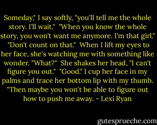 Someday," I say softly, "you'll tell me the whole story. I'll wait."<br /> "When you know the whole story, you won't want me anymore. I'm that girl."<br /> "Don't count on that."<br /> When I lift my eyes to her face, she's watching me with something like wonder. "What?"<br /> She shakes her head, "I can't figure you out."<br /> "Good." I cup her face in my palms and trace her bottom lip with my thumb. "Then maybe you won't be able to figure out how to push me away. - Lexi Ryan