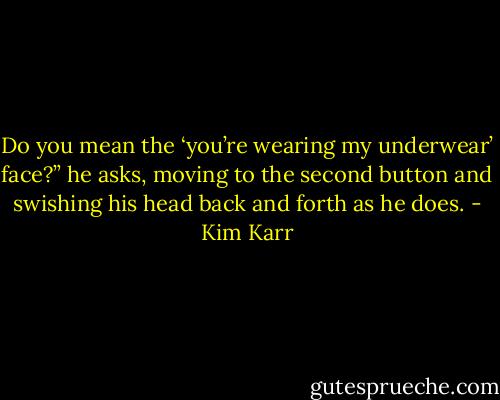 Do you mean the ‘you’re wearing my underwear’ face?” he asks, moving to the second button and swishing his head back and forth as he does. - Kim Karr