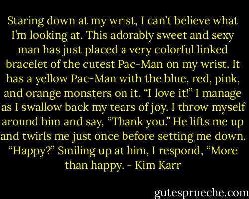 Staring down at my wrist, I can’t believe what I’m looking at. This adorably sweet and sexy man has just placed a very colorful linked bracelet of the cutest Pac-Man on my wrist. It has a yellow Pac-Man with the blue, red, pink, and orange monsters on it.<br />“I love it!” I manage as I swallow back my tears of joy. I throw myself around him and say, “Thank you.”<br />He lifts me up and twirls me just once before setting me down. “Happy?”<br />Smiling up at him, I respond, “More than happy. - Kim Karr