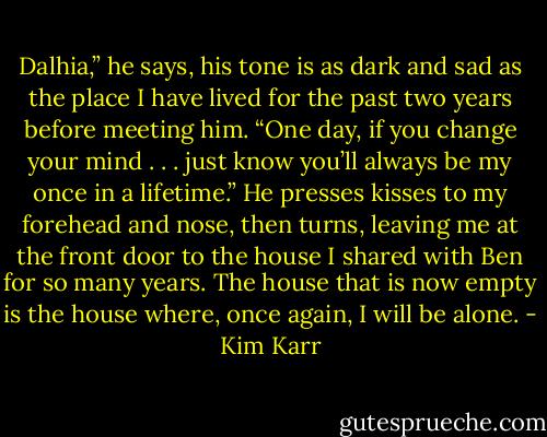 Dalhia,” he says, his tone is as dark and sad as the place I have lived for the past two years before meeting him. “One day, if you change your mind . . . just know you’ll always be my once in a lifetime.”<br />He presses kisses to my forehead and nose, then turns, leaving me at the front door to the house I shared with Ben for so many years. The house that is now empty is the house where, once again, I will be alone. - Kim Karr