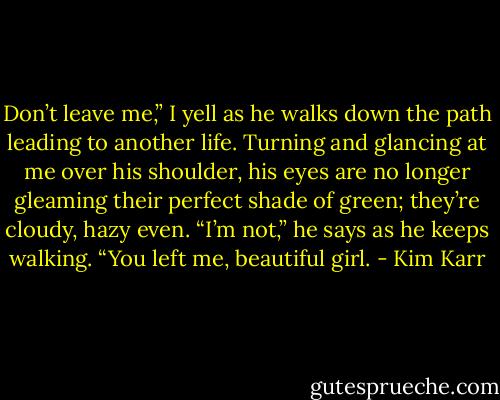 Don’t leave me,” I yell as he walks down the path leading to another life.<br />Turning and glancing at me over his shoulder, his eyes are no longer gleaming their perfect shade of green; they’re cloudy, hazy even. “I’m not,” he says as he keeps walking. “You left me, beautiful girl. - Kim Karr