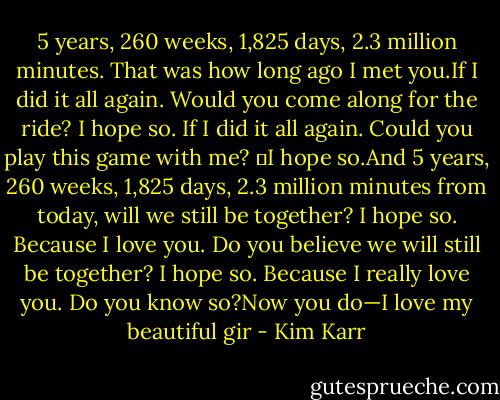 5 years, 260 weeks, 1,825 days, 2.3 million minutes. That was how long ago I met you.If I did it all again. Would you come along for the ride? I hope so.<br />If I did it all again. Could you play this game with me?  I hope so.And 5 years, 260 weeks, 1,825 days, 2.3 million minutes from today, will we still be together? I hope so.<br />Because I love you. Do you believe we will still be together? I hope so.<br />Because I really love you. Do you know so?Now you do—I love my beautiful gir - Kim Karr