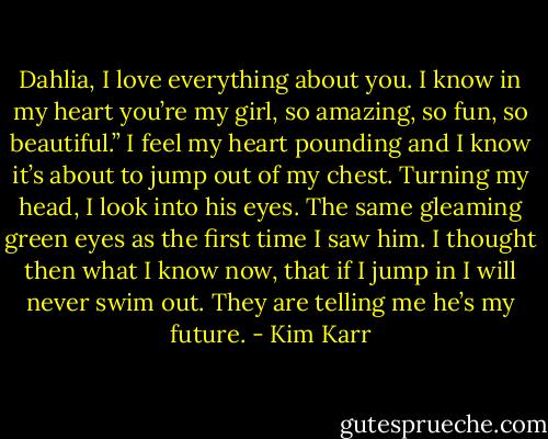 Dahlia, I love everything about you. I know in my heart you’re my girl, so amazing, so fun, so beautiful.” I feel my heart pounding and I know it’s about to jump out of my chest. Turning my head, I look into his eyes. The same gleaming green eyes as the first time I saw him. I thought then what I know now, that if I jump in I will never swim out. They are telling me he’s my future. - Kim Karr