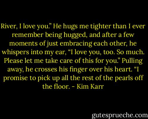 River, I love you.”<br />He hugs me tighter than I ever remember being hugged, and after a few moments of just embracing each other, he whispers into my ear, “I love you, too. So much. Please let me take care of this for you.” Pulling away, he crosses his finger over his heart. “I promise to pick up all the rest of the pearls off the floor. - Kim Karr
