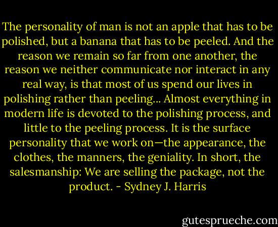 The personality of man is not an apple that has to be polished, but a banana that has to be peeled. And the reason we remain so far from one another, the reason we neither communicate nor interact in any real way, is that most of us spend our lives in polishing rather than peeling... Almost everything in modern life is devoted to the polishing process, and little to the peeling process. It is the surface personality that we work on—the appearance, the clothes, the manners, the geniality. In short, the salesmanship: We are selling the package, not the product. - Sydney J. Harris