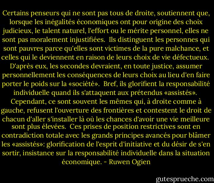 Certains penseurs qui ne sont pas tous de droite, soutiennent que, lorsque les inégalités économiques ont pour origine des choix judicieux, le talent naturel, l'effort ou le mérite personnel, elles ne sont pas moralement injustifiées.<br /><br />Ils distinguent les personnes qui sont pauvres parce qu'elles sont victimes de la pure malchance, et celles qui le deviennent en raison de leurs choix de vie défectueux.<br /><br />D'après eux, les secondes devraient, en toute justice, assumer personnellement les conséquences de leurs choix au lieu d'en faire porter le poids sur la «société».<br /><br />Bref, ils glorifient la responsabilité individuelle quand ils s'attaquent aux prétendus «assistés».<br /><br />Cependant, ce sont souvent les mêmes qui, à droite comme à gauche, refusent l'ouverture des frontières et contestent le droit de chacun d'aller s'installer là où les chances d'avoir une vie meilleure sont plus élevées.<br /><br />Ces prises de position restrictives sont en contradiction totale avec les grands principes avancés pour blâmer les «assistés»: glorification de l'esprit d'initiative et du désir de s'en sortir, insistance sur la responsabilité individuelle dans la situation économique. - Ruwen Ogien