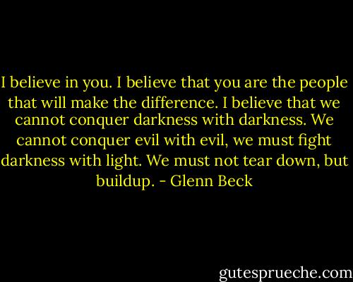 I believe in you. I believe that you are the people that will make the difference. I believe that we cannot conquer darkness with darkness. We cannot conquer evil with evil, we must fight darkness with light. We must not tear down, but buildup. - Glenn Beck