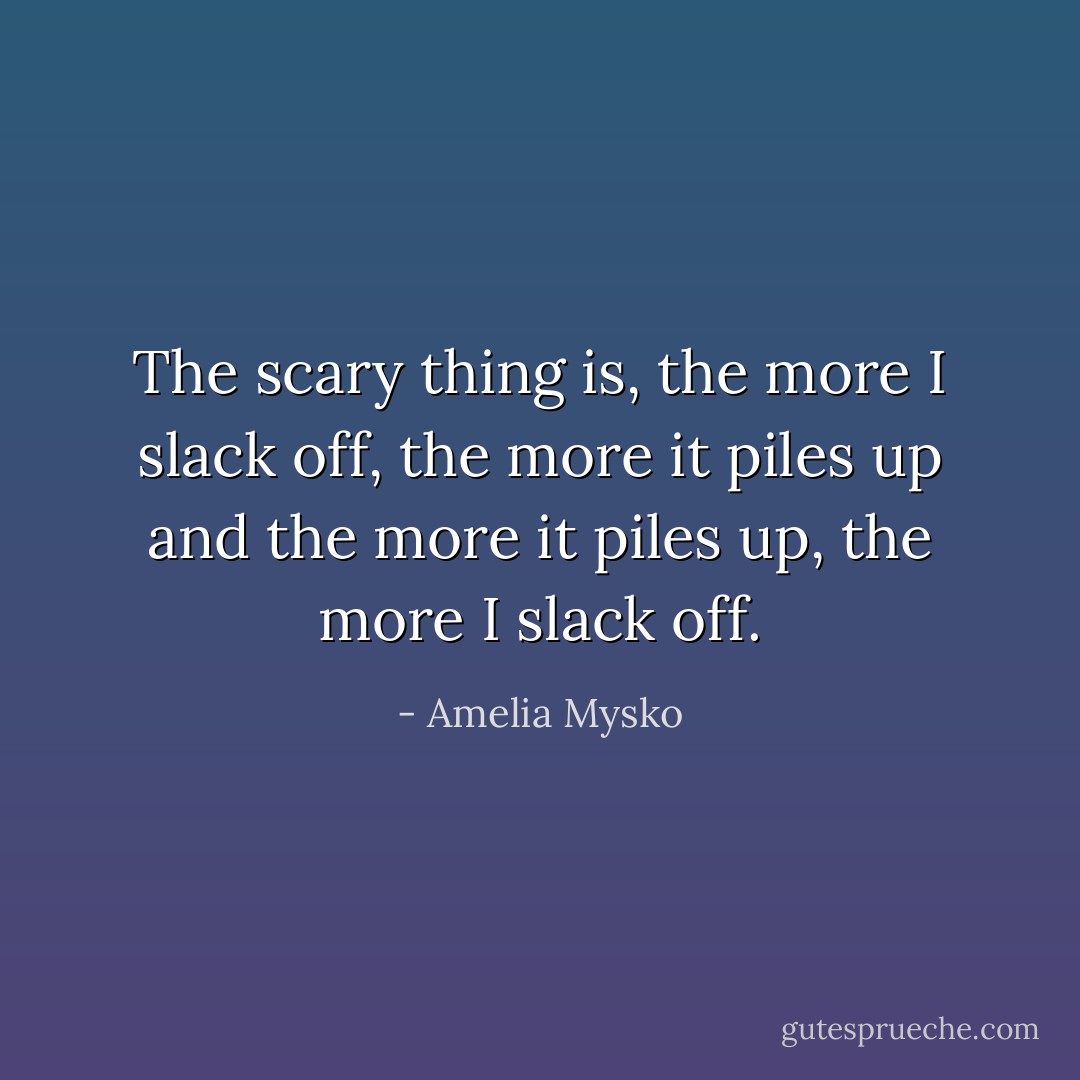 The scary thing is, the more I slack off, the more it piles up and the more it piles up, the more I slack off. - Amelia Mysko