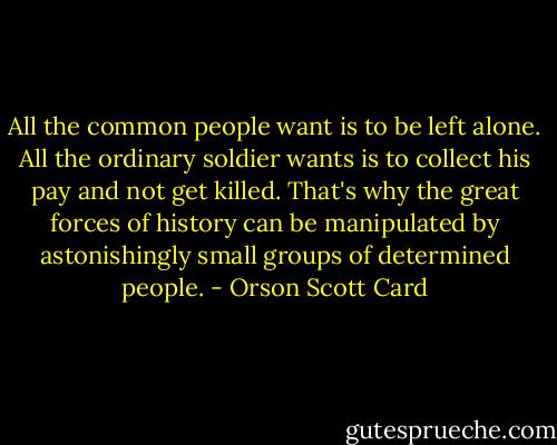 All the common people want is to be left alone. All the ordinary soldier wants is to collect his pay and not get killed. That's why the great forces of history can be manipulated by astonishingly small groups of determined people. - Orson Scott Card