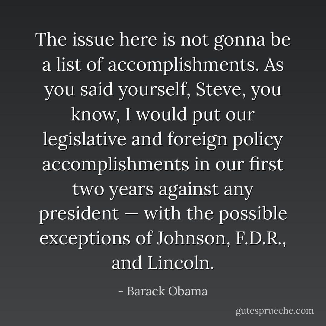 The issue here is not gonna be a list of accomplishments. As you said yourself, Steve, you know, I would put our legislative and foreign policy accomplishments in our first two years against any president — with the possible exceptions of Johnson, F.D.R., and Lincoln. - Barack Obama