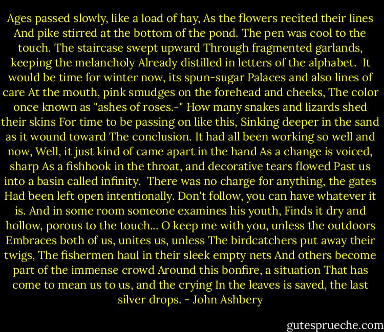 Ages passed slowly, like a load of hay,<br />As the flowers recited their lines<br />And pike stirred at the bottom of the pond.<br />The pen was cool to the touch.<br />The staircase swept upward<br />Through fragmented garlands, keeping the melancholy<br />Already distilled in letters of the alphabet.<br /><br />It would be time for winter now, its spun-sugar<br />Palaces and also lines of care<br />At the mouth, pink smudges on the forehead and cheeks,<br />The color once known as "ashes of roses.-"<br />How many snakes and lizards shed their skins<br />For time to be passing on like this,<br />Sinking deeper in the sand as it wound toward<br />The conclusion. It had all been working so well and now,<br />Well, it just kind of came apart in the hand<br />As a change is voiced, sharp<br />As a fishhook in the throat, and decorative tears flowed<br />Past us into a basin called infinity.<br /><br />There was no charge for anything, the gates<br />Had been left open intentionally.<br />Don't follow, you can have whatever it is.<br />And in some room someone examines his youth,<br />Finds it dry and hollow, porous to the touch...<br />O keep me with you, unless the outdoors<br />Embraces both of us, unites us, unless<br />The birdcatchers put away their twigs,<br />The fishermen haul in their sleek empty nets<br />And others become part of the immense crowd<br />Around this bonfire, a situation<br />That has come to mean us to us, and the crying<br />In the leaves is saved, the last silver drops. - John Ashbery