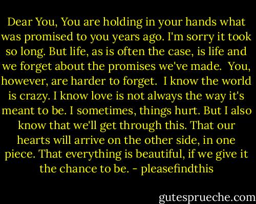 Dear You,<br />You are holding in your hands what was promised to you years ago. I'm sorry it took so long. But life, as is often the case, is life and we forget about the promises we've made.<br /><br />You, however, are harder to forget.<br /><br />I know the world is crazy. I know love is not always the way it's meant to be. I sometimes, things hurt. But I also know that we'll get through this. That our hearts will arrive on the other side, in one piece. That everything is beautiful, if we give it the chance to be. - pleasefindthis
