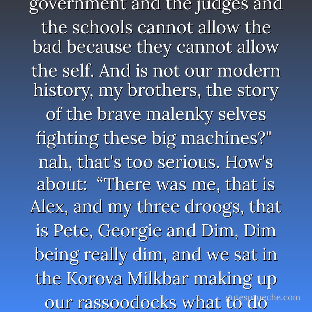 But the not-self cannot have the bad, meaning they of the government and the judges and the schools cannot allow the bad because they cannot allow the self. And is not our modern history, my brothers, the story of the brave malenky selves fighting these big machines?"<br /><br />nah, that's too serious. How's about:<br /><br />“There was me, that is Alex, and my three droogs, that is Pete, Georgie and Dim, Dim being really dim, and we sat in the Korova Milkbar making up our rassoodocks what to do with the evening. - Anthony Burgess