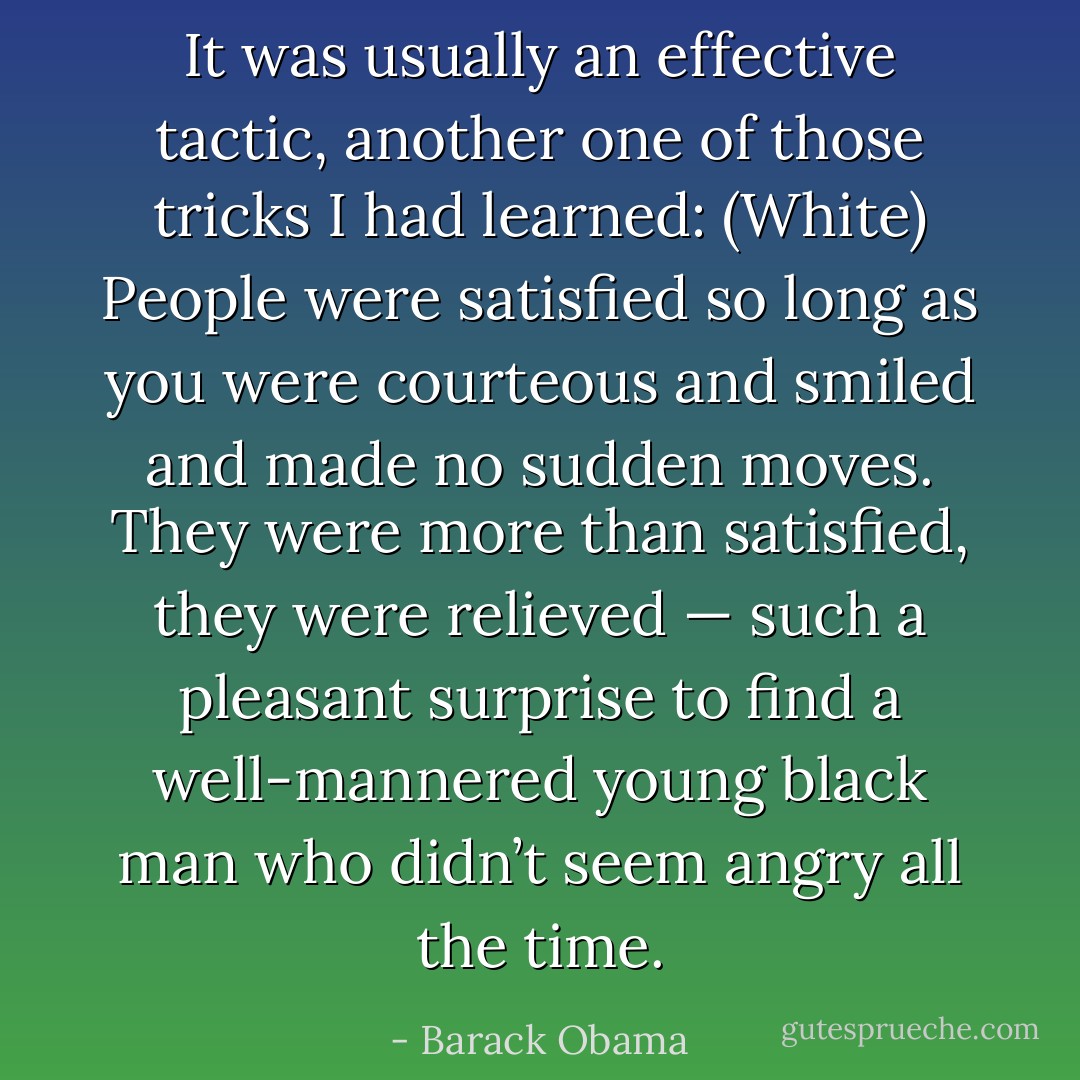 It was usually an effective tactic, another one of those tricks I had learned: (White) People were satisfied so long as you were courteous and smiled and made no sudden moves. They were more than satisfied, they were relieved — such a pleasant surprise to find a well-mannered young black man who didn’t seem angry all the time. - Barack Obama