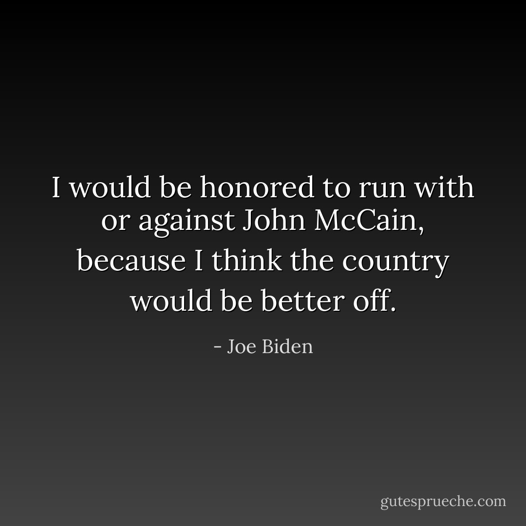 I would be honored to run with or against John McCain, because I think the country would be better off. - Joe Biden