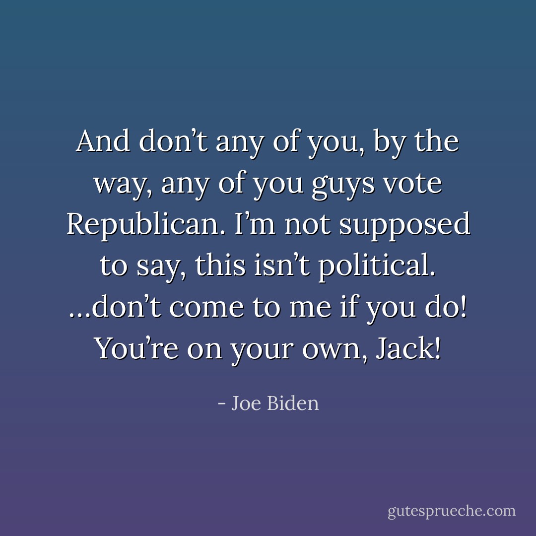 And don’t any of you, by the way, any of you guys vote Republican. I’m not supposed to say, this isn’t political. …don’t come to me if you do! You’re on your own, Jack! - Joe Biden