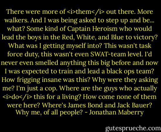 There were more of <i>them</i> out there. More walkers. And I was being asked to step up and be... what? Some kind of Captain Heroism who would lead the boys in the Red, White, and Blue to victory? What was I getting myself into? This wasn't task force duty, this wasn't even SWAT-team level. I'd never even smelled anything this big before and now I was expected to train and lead a black ops team? How frigging insane was this? Why were they asking me? I'm just a cop. Where are the guys who actually <i>do</i> this for a living? How come none of them were here? Where's James Bond and Jack Bauer? Why me, of all people? - Jonathan Maberry