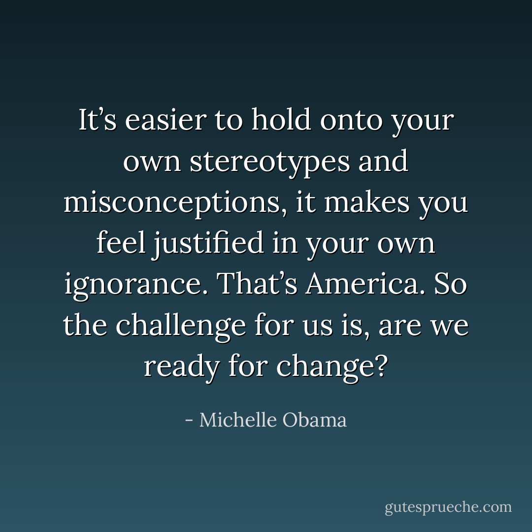 It’s easier to hold onto your own stereotypes and misconceptions, it makes you feel justified in your own ignorance. That’s America. So the challenge for us is, are we ready for change? - Michelle Obama