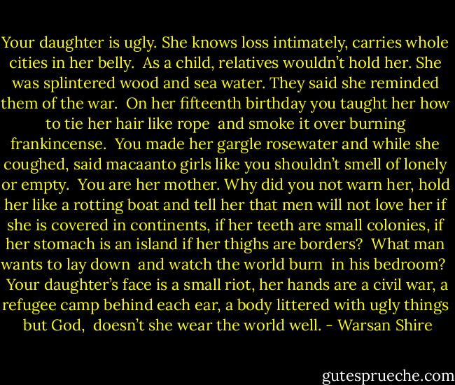 Your daughter is ugly.<br />She knows loss intimately,<br />carries whole cities in her belly.<br /><br />As a child, relatives wouldn’t hold her.<br />She was splintered wood and sea water.<br />They said she reminded them of the war.<br /><br />On her fifteenth birthday you taught her<br />how to tie her hair like rope <br />and smoke it over burning frankincense.<br /><br />You made her gargle rosewater<br />and while she coughed, said<br />macaanto girls like you shouldn’t smell<br />of lonely or empty.<br /><br />You are her mother.<br />Why did you not warn her,<br />hold her like a rotting boat<br />and tell her that men will not love her<br />if she is covered in continents,<br />if her teeth are small colonies,<br />if her stomach is an island<br />if her thighs are borders?<br /><br />What man wants to lay down <br />and watch the world burn <br />in his bedroom? <br /><br />Your daughter’s face is a small riot,<br />her hands are a civil war,<br />a refugee camp behind each ear,<br />a body littered with ugly things<br /><br />but God, <br />doesn’t she wear<br />the world well. - Warsan Shire