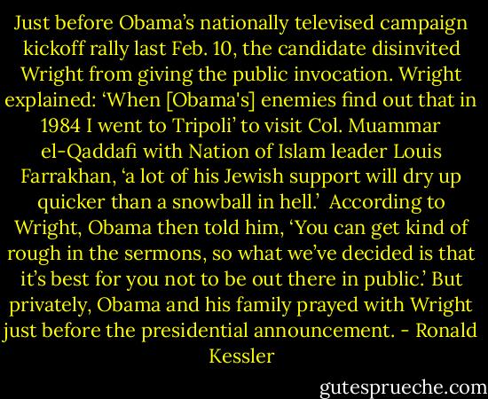 Just before Obama’s nationally televised campaign kickoff rally last Feb. 10, the candidate disinvited Wright from giving the public invocation. Wright explained: ‘When [Obama's] enemies find out that in 1984 I went to Tripoli’ to visit Col. Muammar el-Qaddafi with Nation of Islam leader Louis Farrakhan, ‘a lot of his Jewish support will dry up quicker than a snowball in hell.’<br /><br />According to Wright, Obama then told him, ‘You can get kind of rough in the sermons, so what we’ve decided is that it’s best for you not to be out there in public.’ But privately, Obama and his family prayed with Wright just before the presidential announcement. - Ronald Kessler