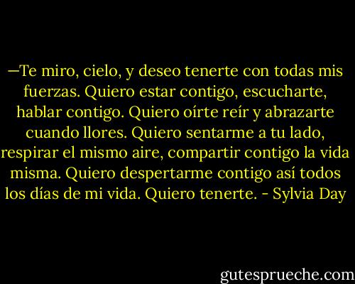 —Te miro, cielo, y deseo tenerte con todas mis fuerzas. Quiero estar contigo, escucharte, hablar contigo. Quiero oírte reír y abrazarte cuando llores. Quiero sentarme a tu lado, respirar el mismo aire, compartir contigo la vida misma. Quiero despertarme contigo así todos los días de mi vida. Quiero tenerte. - Sylvia Day