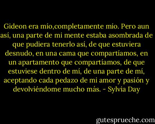 Gideon era mío,completamente mío. Pero aun así, una parte de mi mente estaba asombrada de que pudiera tenerlo así, de que estuviera desnudo, en una cama que compartíamos, en un apartamento que compartíamos, de que estuviese dentro de mí, de una parte de mí, aceptando cada pedazo de mi amor y pasión y devolviéndome mucho más. - Sylvia Day