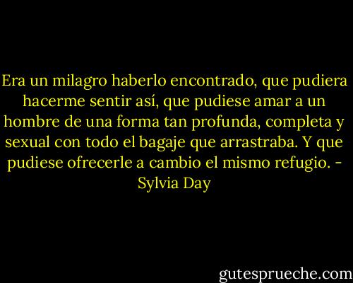 Era un milagro haberlo encontrado, que pudiera hacerme sentir así, que pudiese amar a un hombre de una forma tan profunda, completa y sexual con todo el bagaje que arrastraba. Y que pudiese ofrecerle a cambio el mismo refugio. - Sylvia Day