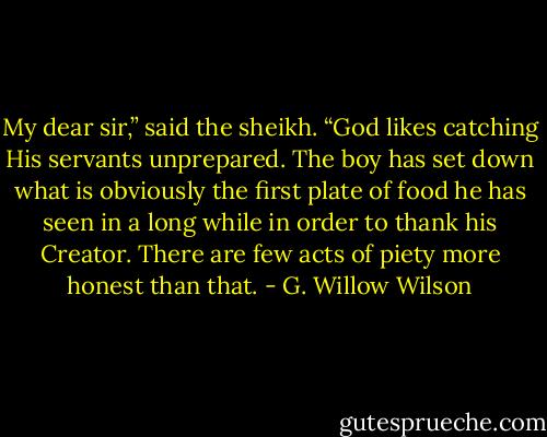 My dear sir,” said the sheikh. “God likes catching His servants unprepared. The boy has set down what is obviously the first plate of food he has seen in a long while in order to thank his Creator. There are few acts of piety more honest than that. - G. Willow Wilson