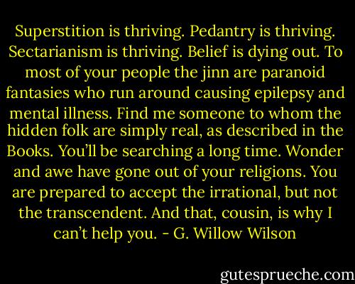 Superstition is thriving. Pedantry is thriving. Sectarianism is thriving. Belief is dying out. To most of your people the jinn are paranoid fantasies who run around causing epilepsy and mental illness. Find me someone to whom the hidden folk are simply real, as described in the Books. You’ll be searching a long time. Wonder and awe have gone out of your religions. You are prepared to accept the irrational, but not the transcendent. And that, cousin, is why I can’t help you. - G. Willow Wilson