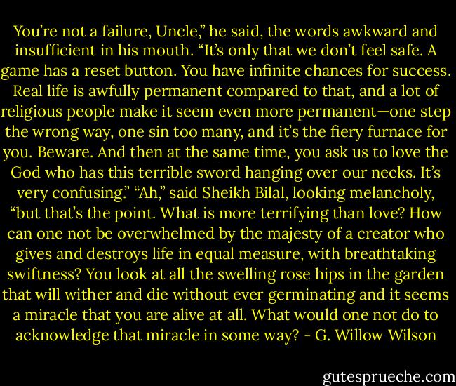 You’re not a failure, Uncle,” he said, the words awkward and insufficient in his mouth. “It’s only that we don’t feel safe. A game has a reset button. You have infinite chances for success. Real life is awfully permanent compared to that, and a lot of religious people make it seem even more permanent—one step the wrong way, one sin too many, and it’s the fiery furnace for you. Beware. And then at the same time, you ask us to love the God who has this terrible sword hanging over our necks. It’s very confusing.” “Ah,” said Sheikh Bilal, looking melancholy, “but that’s the point. What is more terrifying than love? How can one not be overwhelmed by the majesty of a creator who gives and destroys life in equal measure, with breathtaking swiftness? You look at all the swelling rose hips in the garden that will wither and die without ever germinating and it seems a miracle that you are alive at all. What would one not do to acknowledge that miracle in some way? - G. Willow Wilson