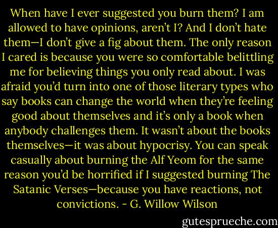 When have I ever suggested you burn them? I am allowed to have opinions, aren’t I? And I don’t hate them—I don’t give a fig about them. The only reason I cared is because you were so comfortable belittling me for believing things you only read about. I was afraid you’d turn into one of those literary types who say books can change the world when they’re feeling good about themselves and it’s only a book when anybody challenges them. It wasn’t about the books themselves—it was about hypocrisy. You can speak casually about burning the Alf Yeom for the same reason you’d be horrified if I suggested burning The Satanic Verses—because you have reactions, not convictions. - G. Willow Wilson