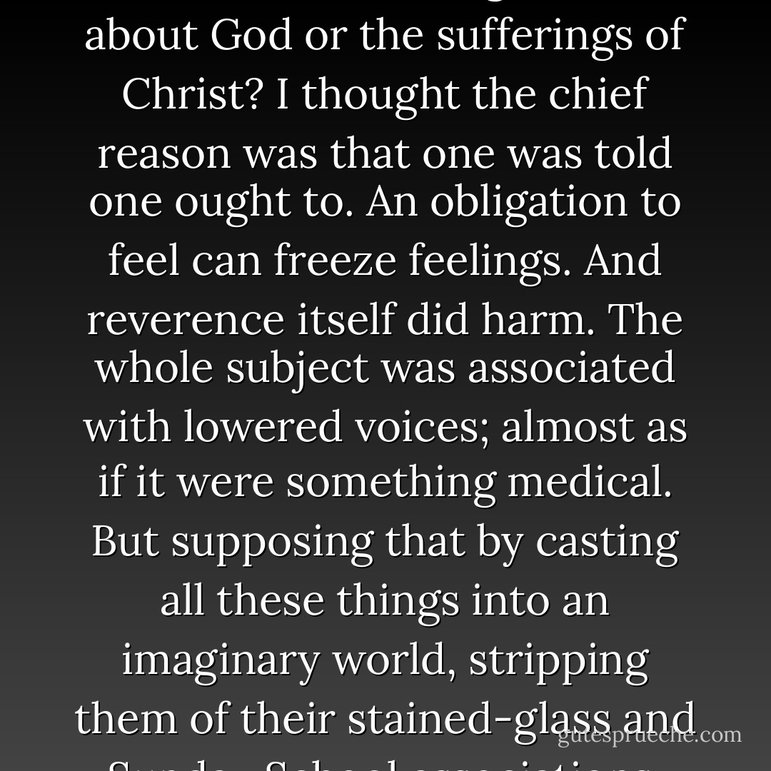 I thought I saw how stories of this kind could steal past a certain inhibition which had paralysed much of my own religion in childhood. Why did one find it so hard to feel as one was told one ought to feel about God or the sufferings of Christ? I thought the chief reason was that one was told one ought to. An obligation to feel can freeze feelings. And reverence itself did harm. The whole subject was associated with lowered voices; almost as if it were something medical. But supposing that by casting all these things into an imaginary world, stripping them of their stained-glass and Sunday School associations, one could make them for the first time appear in their real potency? Could one not thus steal past those watchful dragons? I thought one could. - C.S. Lewis