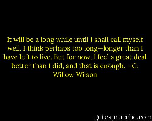 It will be a long while until I shall call myself well. I think perhaps too long—longer than I have left to live. But for now, I feel a great deal better than I did, and that is enough. - G. Willow Wilson